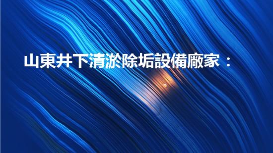 山東井下清淤除垢設備廠家：解密地底奇跡，探秘神秘潔凈世界！